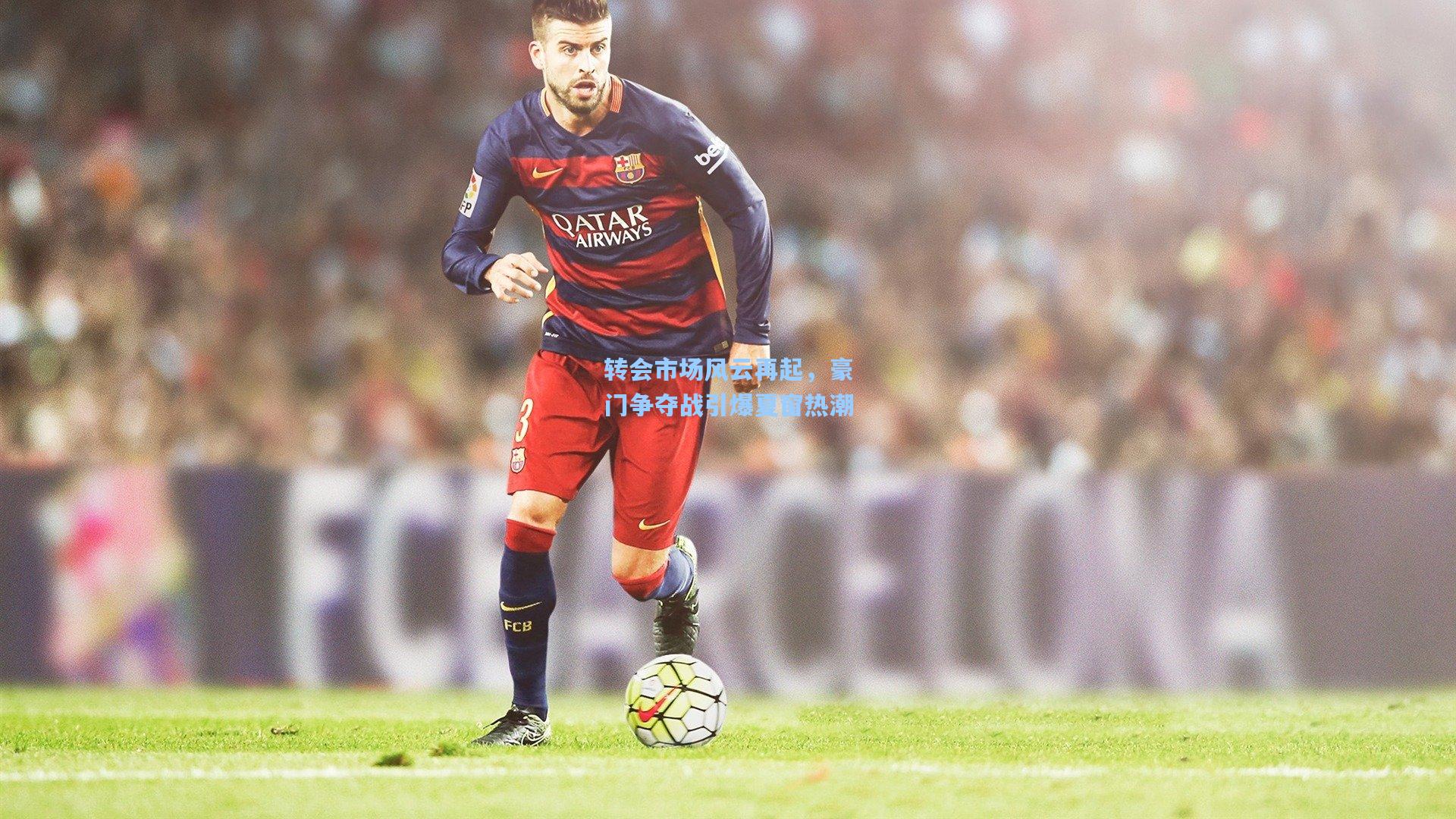 转会市场风云再起，豪门争夺战引爆夏窗热潮