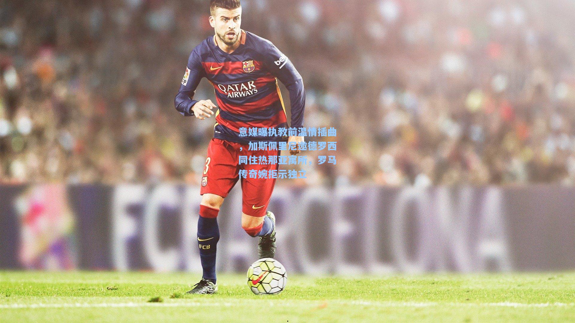 意媒曝执教前温情插曲，加斯佩里尼邀德罗西同住热那亚寓所，罗马传奇婉拒示独立