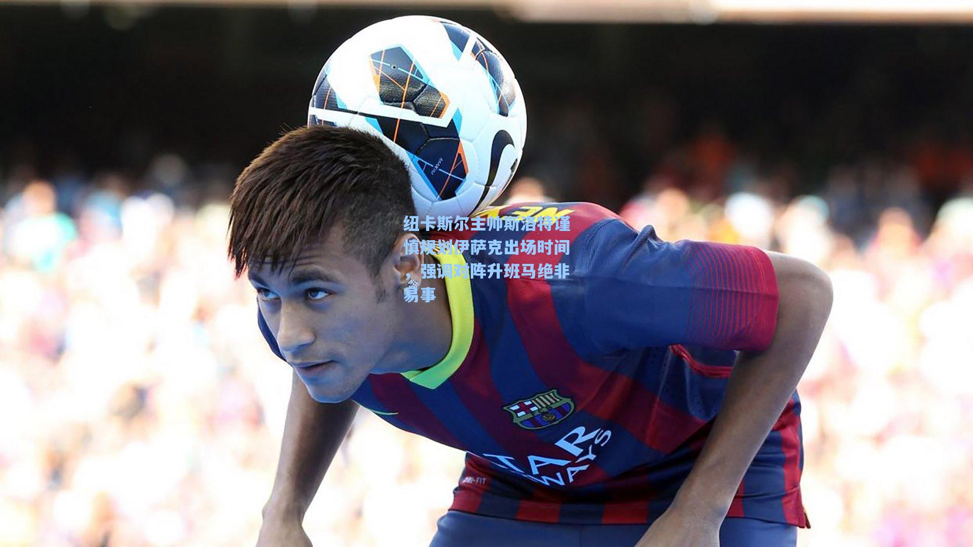 纽卡斯尔主帅斯洛特谨慎规划伊萨克出场时间,强调对阵升班马绝非易事